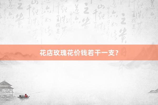 花店玫瑰花价钱若干一支？